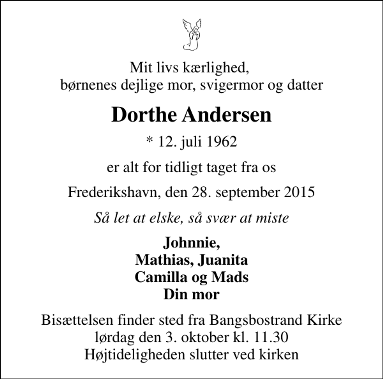 <p>Mit livs kærlighed, børnenes dejlige mor, svigermor og datter<br />Dorthe Andersen<br />* 12. juli 1962<br />er alt for tidligt taget fra os<br />Frederikshavn, den 28. september 2015<br />Så let at elske, så svær at miste<br />Johnnie, Mathias, Juanita Camilla og Mads Din mor<br />Bisættelsen finder sted fra Bangsbostrand Kirke lørdag den 3. oktober kl. 11.30 Højtideligheden slutter ved kirken</p>