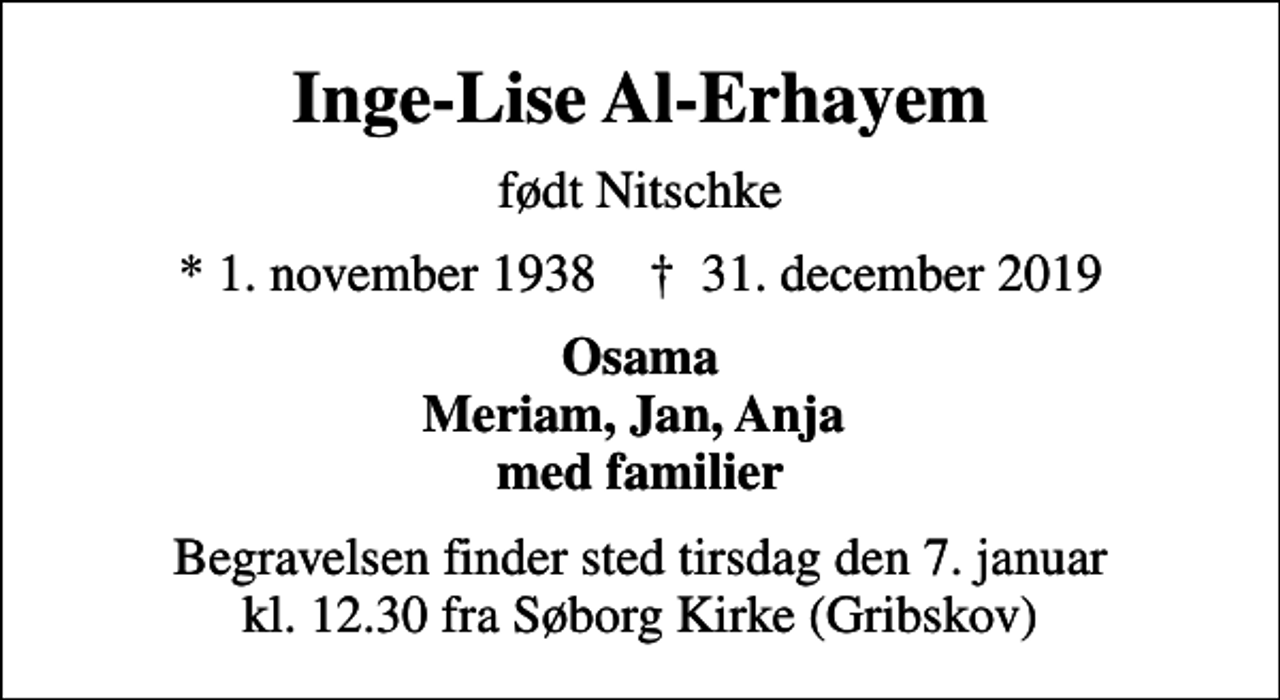 <p>Inge-Lise Al-Erhayem<br />født Nitschke<br />* 1. november 1938 ✝ 31. december 2019<br />Osama Meriam, Jan, Anja med familier<br />Begravelsen finder sted tirsdag den 7. januar kl. 12.30 fra Søborg Kirke (Gribskov)</p>