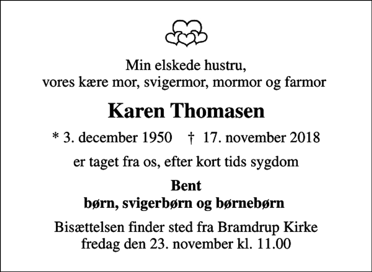 <p>Min elskede hustru, vores kære mor, svigermor, mormor og farmor<br />Karen Thomasen<br />* 3. december 1950 ✝ 17. november 2018<br />er taget fra os, efter kort tids sygdom<br />Bent børn, svigerbørn og børnebørn<br />Bisættelsen finder sted fra Bramdrup Kirke fredag den 23. november kl. 11.00</p>