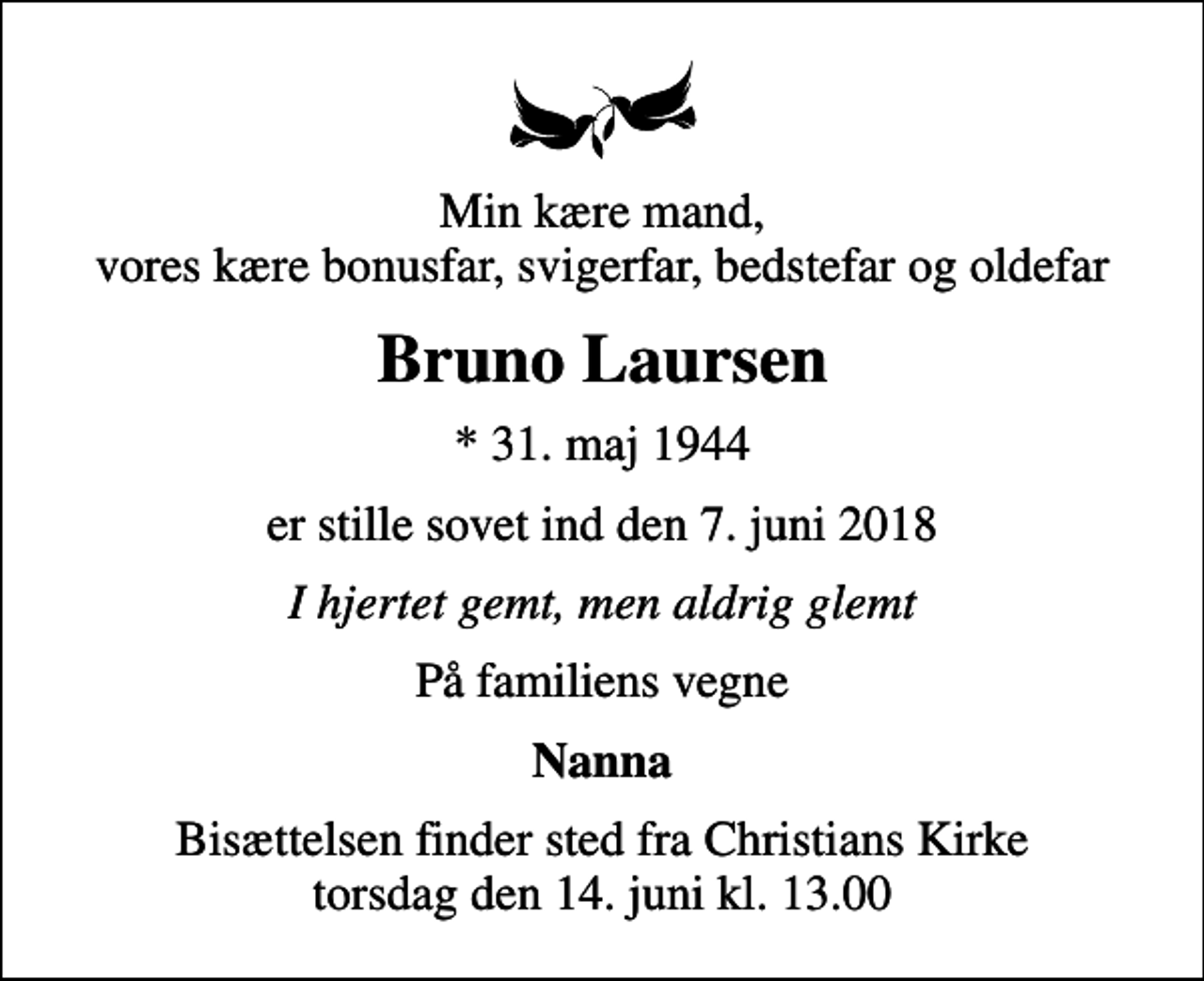<p>Min kære mand, vores kære bonusfar, svigerfar, bedstefar og oldefar<br />Bruno Laursen<br />* 31. maj 1944<br />er stille sovet ind den 7. juni 2018<br />I hjertet gemt, men aldrig glemt<br />På familiens vegne<br />Nanna<br />Bisættelsen finder sted fra Christians Kirke torsdag den 14. juni kl. 13.00</p>