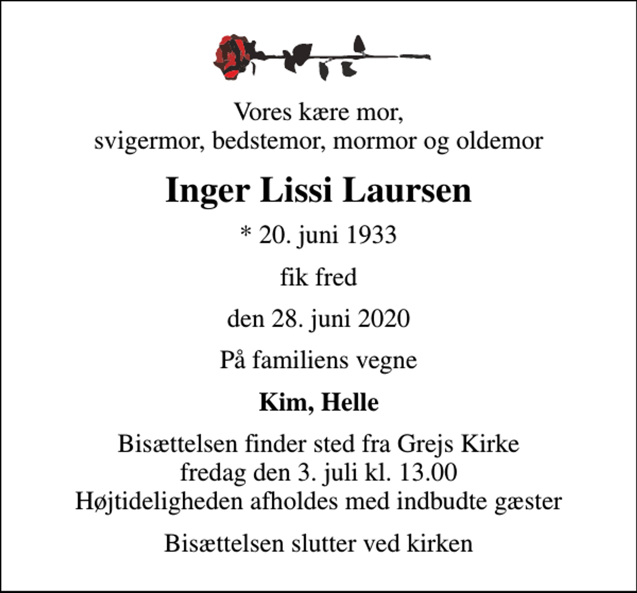 <p>Vores kære mor, svigermor, bedstemor, mormor og oldemor<br />Inger Lissi Laursen<br />* 20. juni 1933<br />fik fred<br />den 28. juni 2020<br />På familiens vegne<br />Kim, Helle<br />Bisættelsen finder sted fra Grejs Kirke fredag den 3. juli kl. 13.00 Højtideligheden afholdes med indbudte gæster<br />Bisættelsen slutter ved kirken</p>