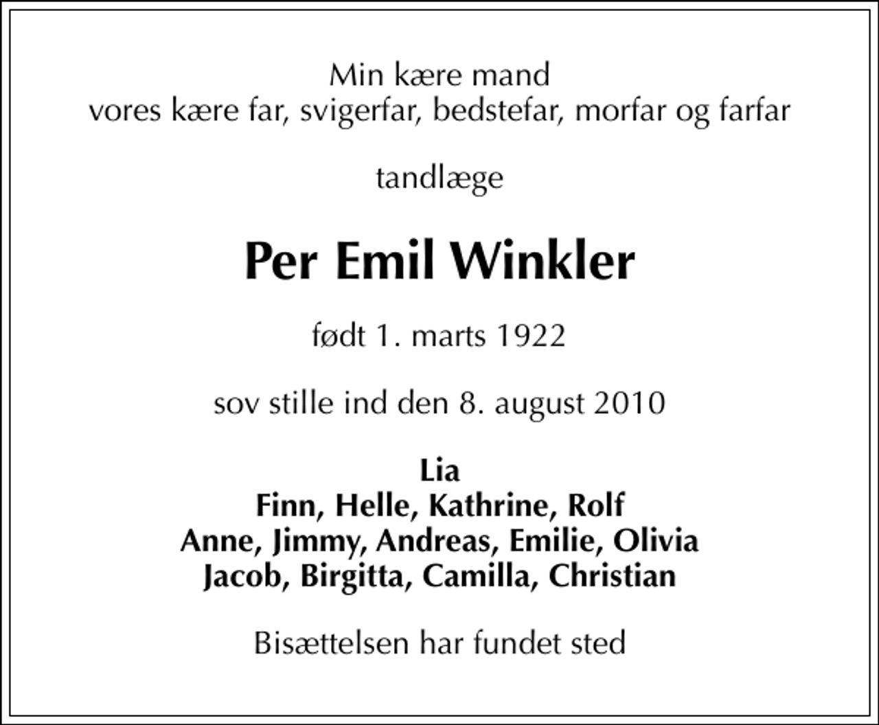 <p>Min kære mand vores kære far, svigerfar, bedstefar, morfar og farfar<br />tandlæge<br />Per Emil Winkler<br />født 1. marts 1922<br />sov stille ind den 8. august 2010<br />Lia Finn, Helle, Kathrine, Rolf Anne, Jimmy, Andreas, Emilie, Olivia Jacob, Birgitta, Camilla, Christian<br />Bisættelsen har fundet sted</p>