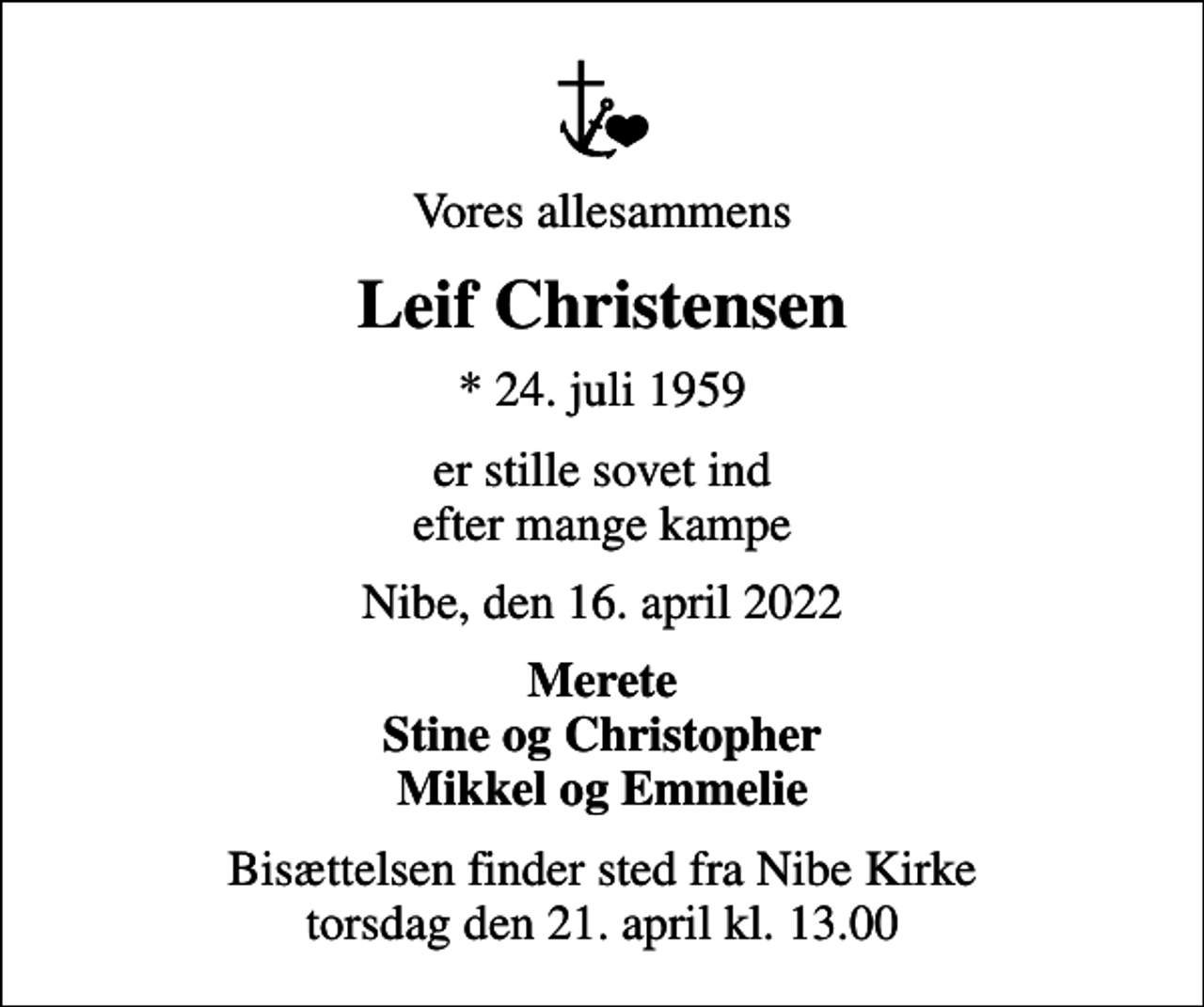 <p>Vores allesammens<br />Leif Christensen<br />* 24. juli 1959<br />er stille sovet ind efter mange kampe<br />Nibe, den 16. april 2022<br />Merete Stine og Christopher Mikkel og Emmelie<br />Bisættelsen finder sted fra Nibe Kirke torsdag den 21. april kl. 13.00</p>