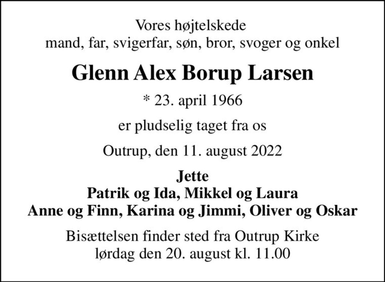 Vores højtelskede  mand, far, svigerfar, søn, bror, svoger og onkel
Glenn Alex Borup Larsen
* 23. april 1966
er pludselig taget fra os
Outrup, den 11. august 2022
Jette Patrik og Ida, Mikkel og Laura Anne og Finn, Karina og Jimmi, Oliver og Oskar
Bisættelsen finder sted fra Outrup Kirke  lørdag den 20. august kl. 11.00
