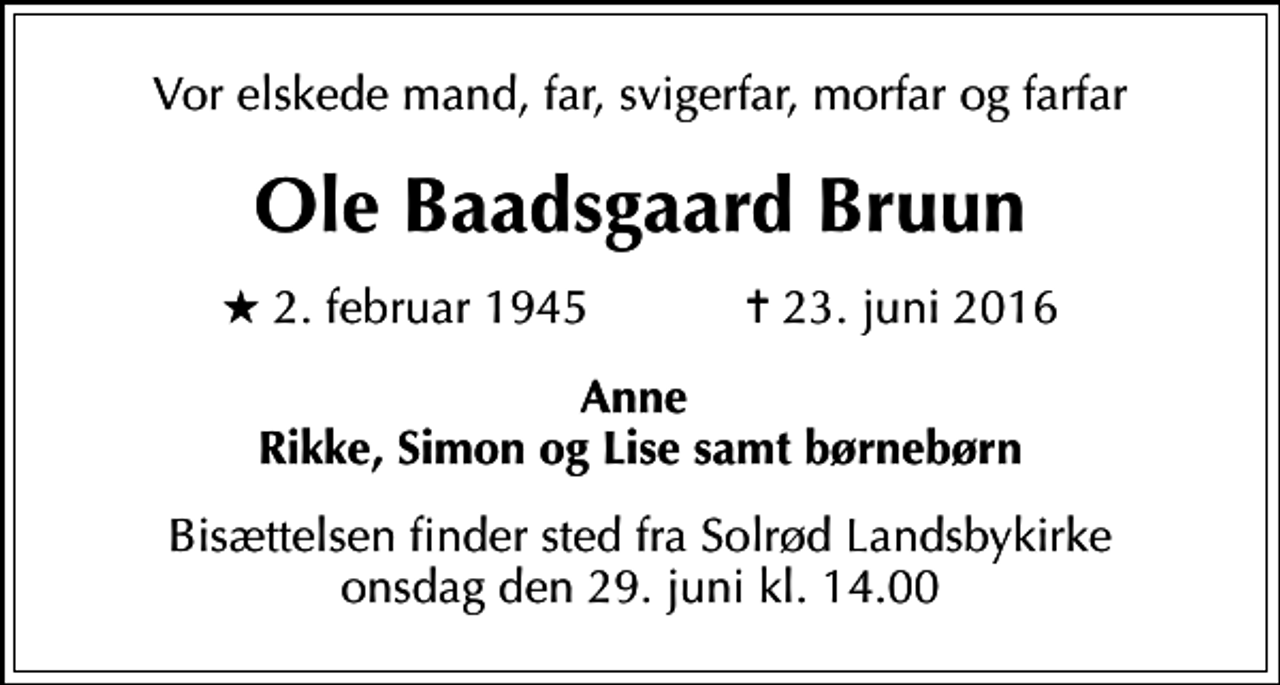 <p>Vor elskede mand, far, svigerfar, morfar og farfar<br />Ole Baadsgaard Bruun<br />* 2. februar 1945 ✝ 23. juni 2016<br />Anne Rikke, Simon og Lise samt børnebørn<br />Bisættelsen finder sted fra Solrød Landsbykirke onsdag den 29. juni kl. 14.00</p>