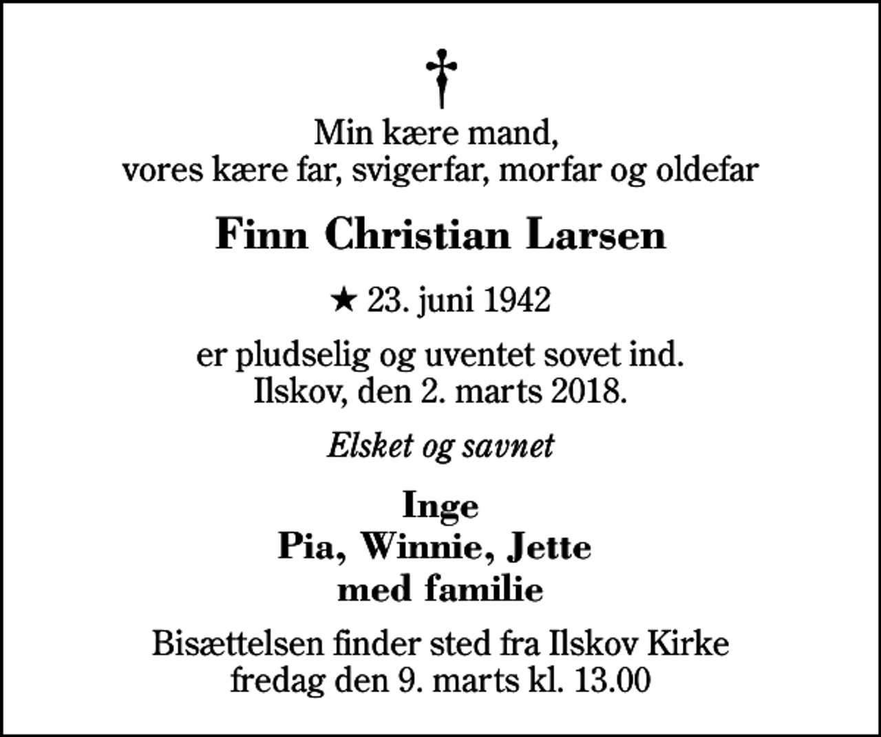 <p>Min kære mand, vores kære far, svigerfar, morfar og oldefar<br />Finn Christian Larsen<br />* 23. juni 1942<br />er pludselig og uventet sovet ind. Ilskov, den 2. marts 2018.<br />Elsket og savnet<br />Inge Pia, Winnie, Jette med familie<br />Bisættelsen finder sted fra Ilskov Kirke fredag den 9. marts kl. 13.00</p>