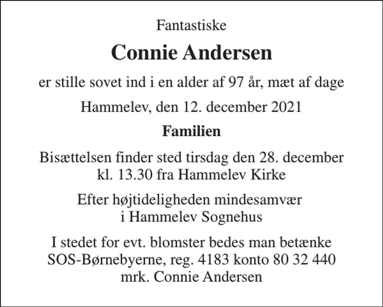 <p>Fantastiske<br />Connie Andersen<br />er stille sovet ind i en alder af 97 år, mæt af dage<br />Hammelev, den 12. december 2021<br />Familien<br />Bisættelsen​ finder sted tirsdag den 28. december​ kl. 13.30 fra Hammelev Kirke<br />Efter højtideligheden mindesamvær i Hammelev Sognehus<br />I stedet for evt. blomster bedes man betænke SOS-Børnebyerne, reg. 4183 konto 80 32 440 mrk. Connie Andersen</p>
