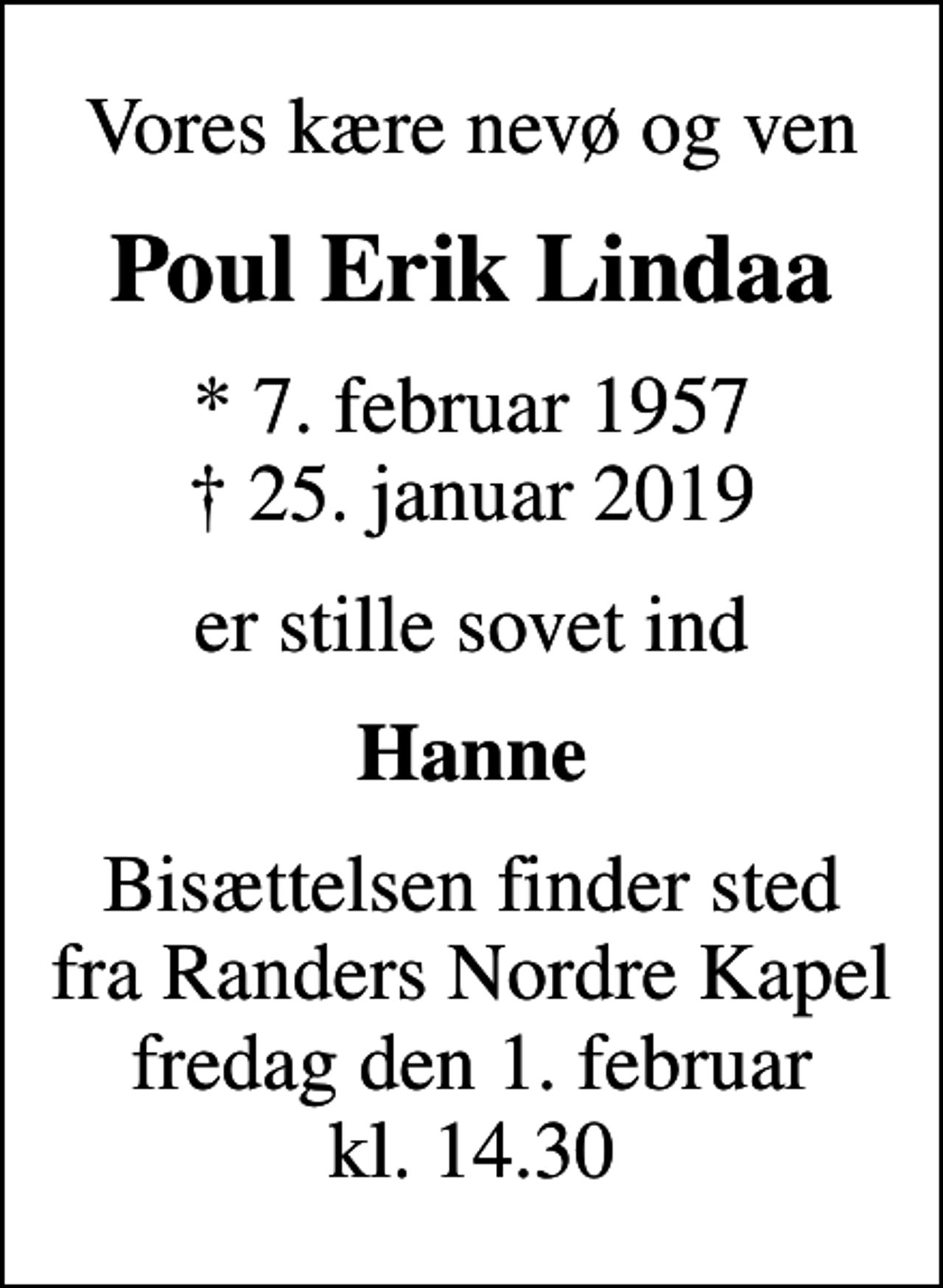 <p>Vores kære nevø og ven<br />Poul Erik Lindaa<br />* 7. februar 1957<br />✝ 25. januar 2019<br />er stille sovet ind<br />Hanne<br />Bisættelsen finder sted fra Randers Nordre Kapel fredag den 1. februar kl. 14.30</p>