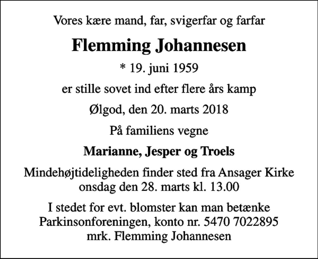 <p>Vores kære mand, far, svigerfar og farfar<br />Flemming Johannesen<br />* 19. juni 1959<br />er stille sovet ind efter flere års kamp<br />Ølgod, den 20. marts 2018<br />På familiens vegne<br />Marianne, Jesper og Troels<br />Mindehøjtideligheden finder sted fra Ansager Kirke onsdag den 28. marts kl. 13.00<br />I stedet for evt. blomster kan man betænke<br />Parkinsonforeningen kontonr.54707022895mrk. Flemming<br />Johannesen</p>