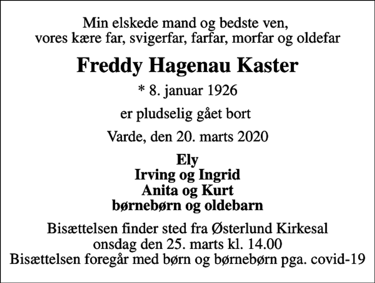<p>Min elskede mand og bedste ven, vores kære far, svigerfar, farfar, morfar og oldefar<br />Freddy Hagenau Kaster<br />* 8. januar 1926<br />er pludselig gået bort<br />Varde, den 20. marts 2020<br />Ely Irving og Ingrid Anita og Kurt børnebørn og oldebarn<br />Bisættelsen finder sted fra Østerlund Kirkesal onsdag den 25. marts kl. 14.00 Bisættelsen foregår med børn og børnebørn pga. covid-19</p>