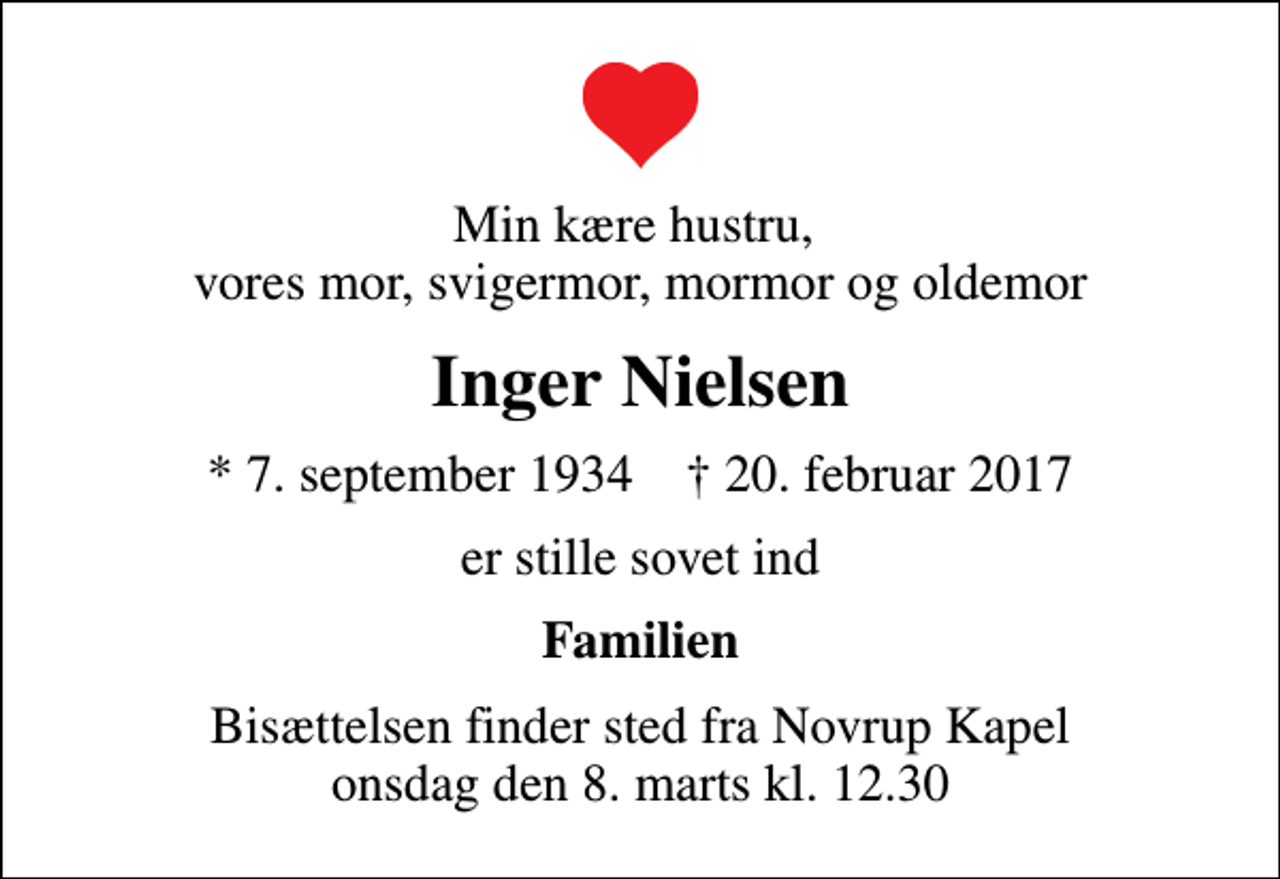 <p>Min kære hustru, vores mor, svigermor, mormor og oldemor<br />Inger Nielsen<br />* 7. september 1934 ✝ 20. februar 2017<br />er stille sovet ind<br />Familien<br />Bisættelsen finder sted fra Novrup Kapel onsdag den 8. marts kl. 12.30</p>