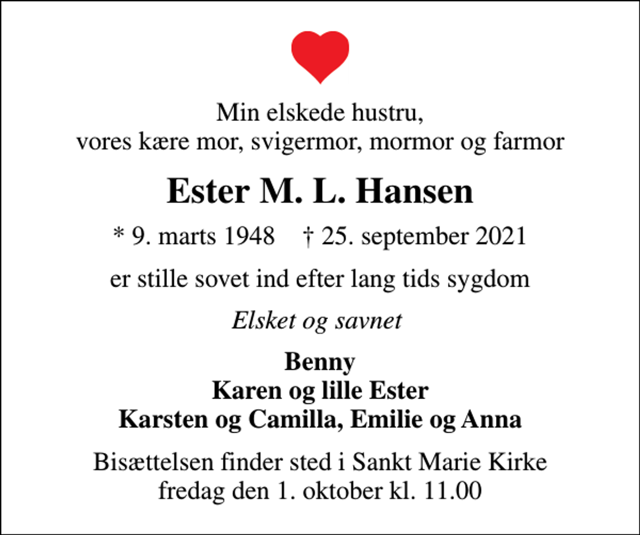 <p>Min elskede hustru, vores kære mor, svigermor, mormor og farmor<br />Ester M. L. Hansen<br />* 9. marts 1948 ✝ 25. september 2021<br />er stille sovet ind efter lang tids sygdom<br />Elsket og savnet<br />Benny Karen og lille Ester Karsten og Camilla, Emilie og Anna<br />Bisættelsen finder sted i Sankt Marie Kirke fredag den 1. oktober kl. 11.00</p>