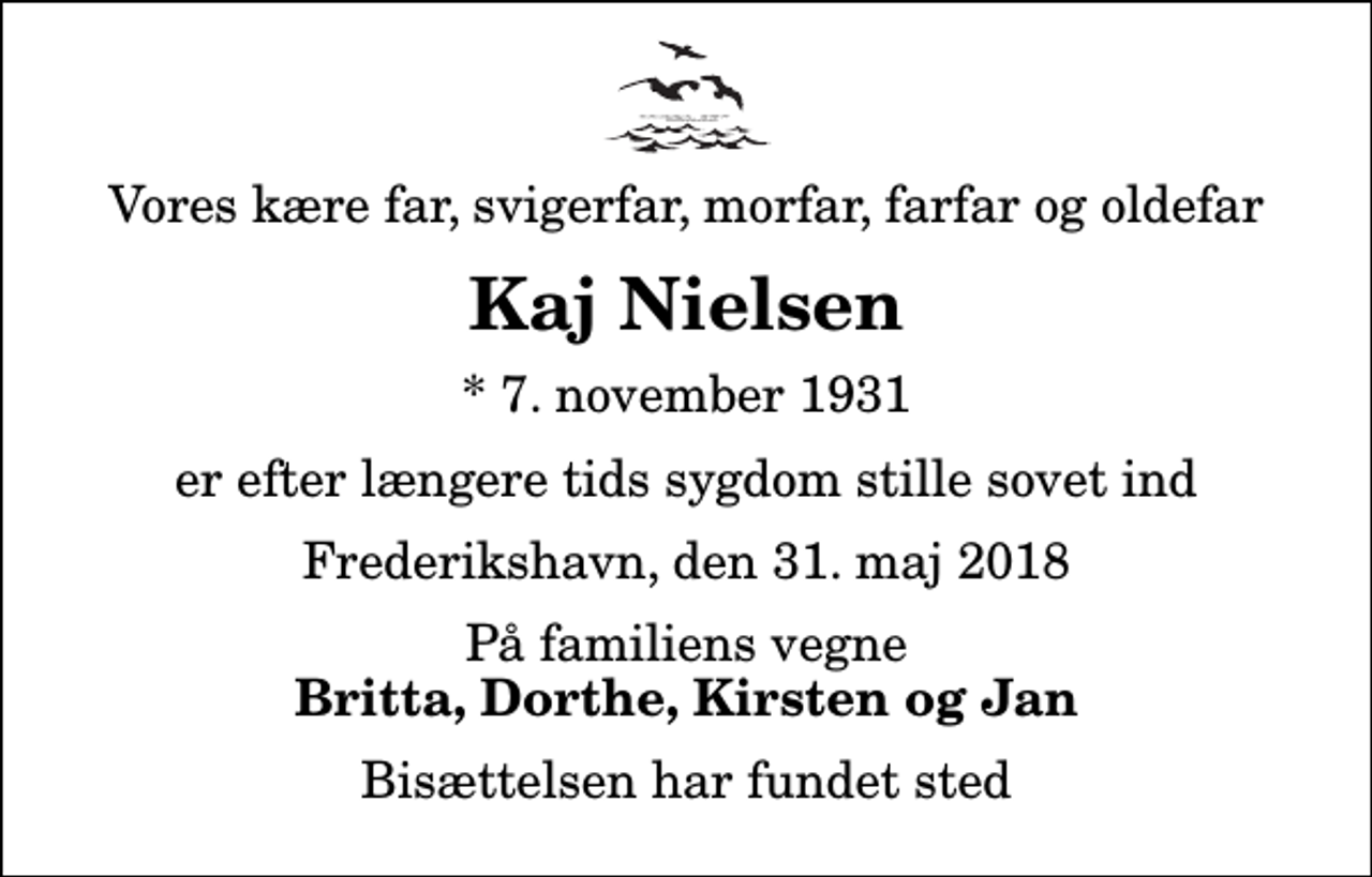 <p>Vores kære far, svigerfar, morfar, farfar og oldefar<br />Kaj Nielsen<br />* 7. november 1931<br />er efter længere tids sygdom stille sovet ind<br />Frederikshavn, den 31. maj 2018<br />På familiens vegne<br />Britta, Dorthe, Kirsten og Jan<br />Bisættelsen har fundet sted</p>