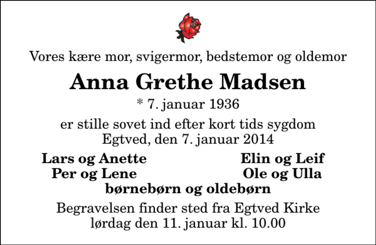 <p>Vores kære mor, svigermor, bedstemor og oldemor<br />Anna Grethe Madsen<br />* 7. januar 1936<br />er stille sovet ind efter kort tids sygdom Egtved, den 7. januar 2014<br />Lars og Anette<br />Elin og Leif<br />Per og Lene<br />Ole og Ulla<br />Begravelsen finder sted fra Egtved Kirke lørdag den 11. januar kl. 10.00</p>