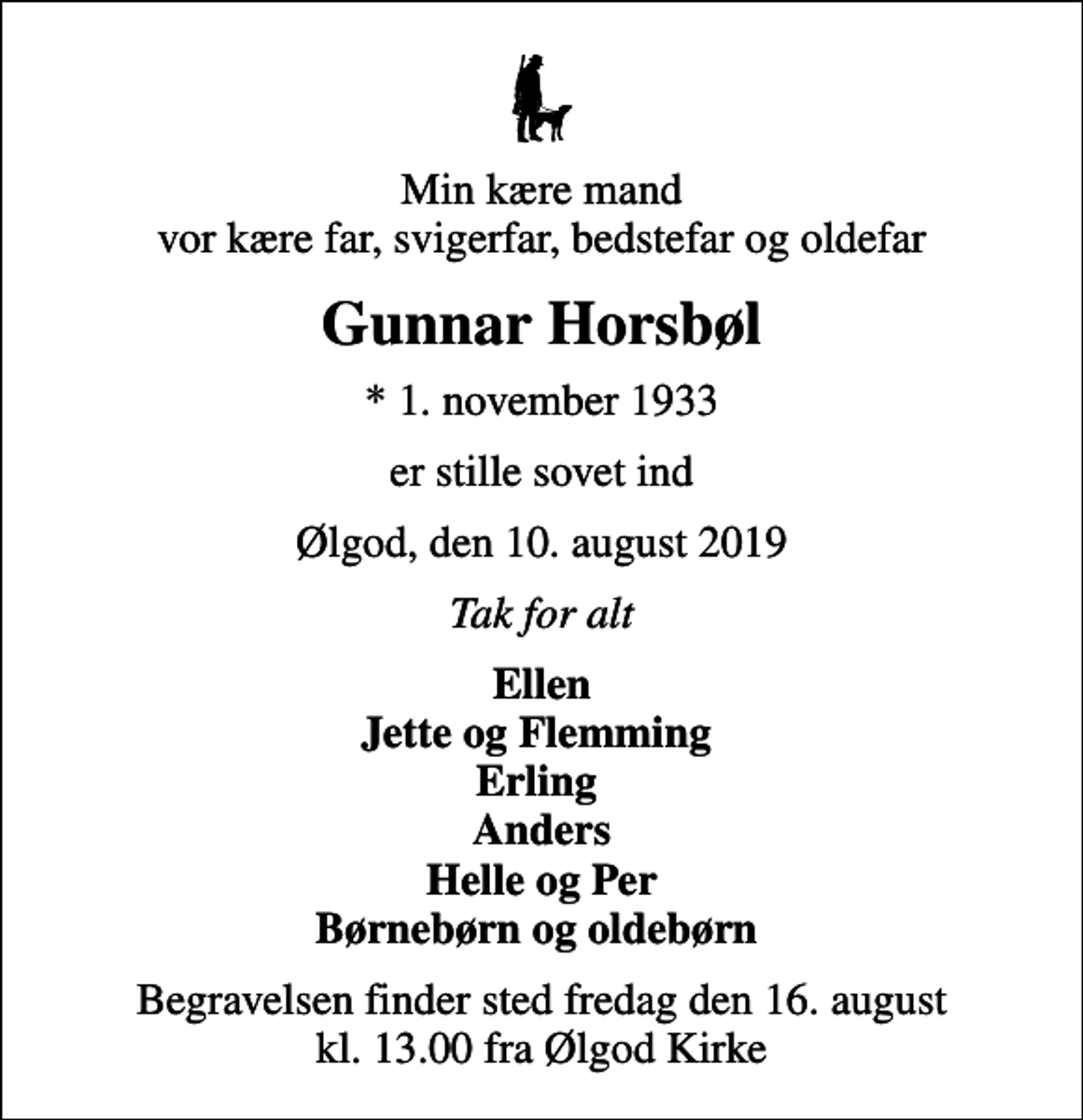 <p>Min kære mand vor kære far, svigerfar, bedstefar og oldefar<br />Gunnar Horsbøl<br />* 1. november 1933<br />er stille sovet ind<br />Ølgod, den 10. august 2019<br />Tak for alt<br />Ellen Jette og Flemming Erling Anders Helle og Per Børnebørn og oldebørn<br />Begravelsen finder sted fredag den 16. august kl. 13.00 fra Ølgod Kirke</p>