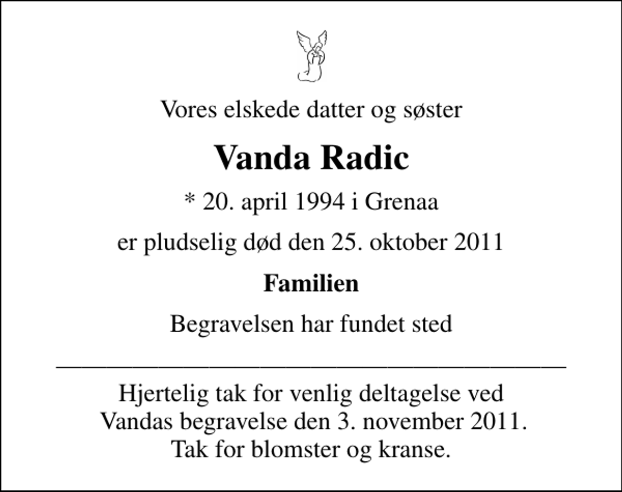 <p>Vores elskede datter og søster<br />Vanda Radic<br />* 20. april 1994 i Grenaa<br />er pludselig død den 25. oktober 2011<br />Familien<br />Begravelsen har fundet sted<br />Hjertelig tak for venlig deltagelse ved Vandas begravelse den 3. november 2011. Tak for blomster og kranse.</p>
