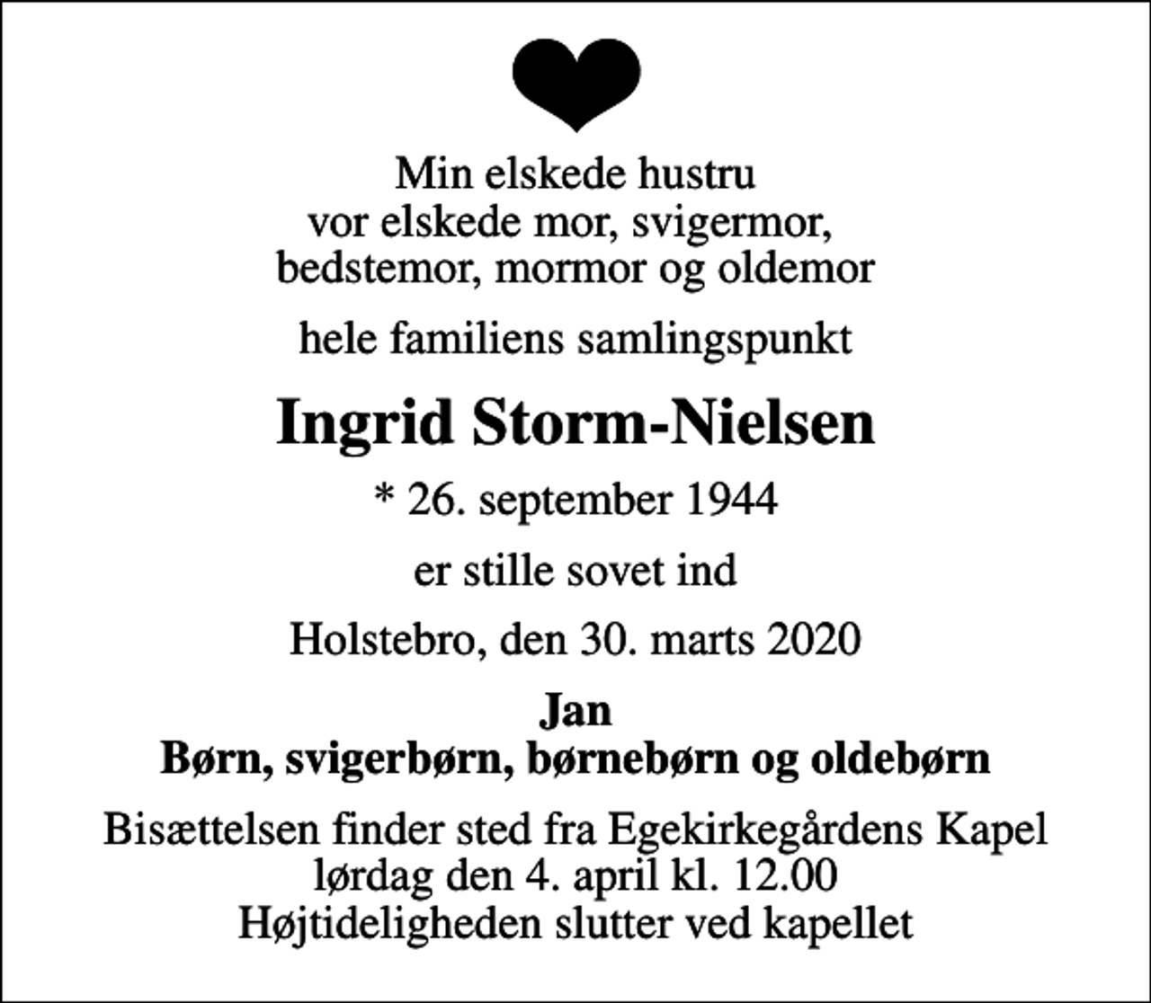 <p>Min elskede hustru vor elskede mor, svigermor, bedstemor, mormor og oldemor<br />hele familiens samlingspunkt<br />Ingrid Storm-Nielsen<br />* 26. september 1944<br />er stille sovet ind<br />Holstebro, den 30. marts 2020<br />Jan Børn, svigerbørn, børnebørn og oldebørn<br />Bisættelsen finder sted fra Egekirkegårdens Kapel lørdag den 4. april kl. 12.00 Højtideligheden slutter ved kapellet</p>