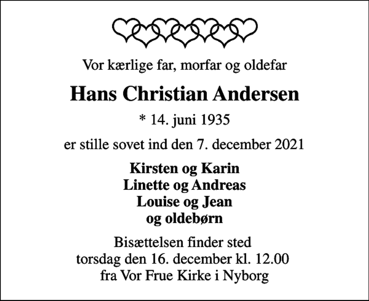 <p>Vor kærlige far, morfar og oldefar<br />Hans Christian Andersen<br />* 14. juni 1935<br />er stille sovet ind den 7. december 2021<br />Kirsten og Karin Linette og Andreas Louise og Jean og oldebørn<br />Bisættelsen finder sted torsdag den 16. december kl. 12.00 fra Vor Frue Kirke i Nyborg</p>