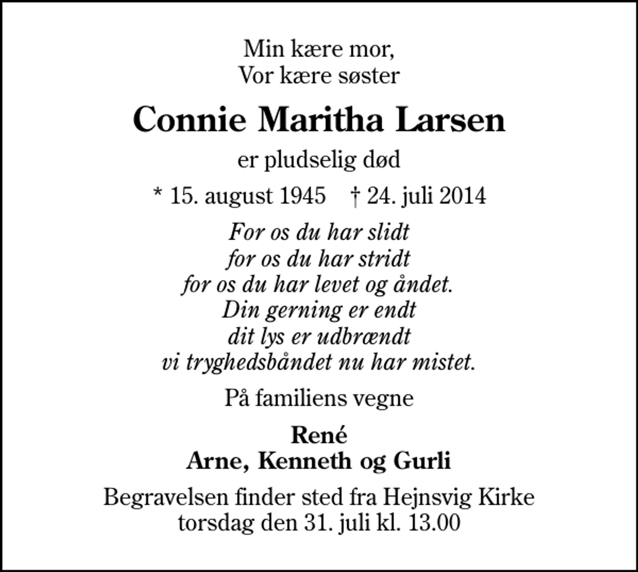 <p>Min kære mor, Vor kære søster<br />Connie Maritha Larsen<br />er pludselig død<br />* 15. august 1945 ✝ 24. juli 2014<br />For os du har slidt for os du har stridt for os du har levet og åndet. Din gerning er endt dit lys er udbrændt vi tryghedsbåndet nu har mistet.<br />På familiens vegne<br />René Arne, Kenneth og Gurli<br />Begravelsen finder sted fra Hejnsvig Kirke torsdag den 31. juli kl. 13.00</p>