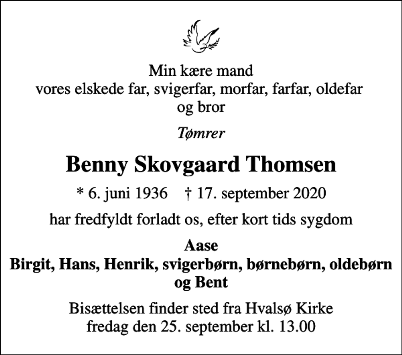 <p>Min kære mand vores elskede far, svigerfar, morfar, farfar, oldefar og bror<br />Tømrer<br />Benny Skovgaard Thomsen<br />* 6. juni 1936 ✝ 17. september 2020<br />har fredfyldt forladt os, efter kort tids sygdom<br />Aase Birgit, Hans, Henrik, svigerbørn, børnebørn, oldebørn og Bent<br />Bisættelsen finder sted fra Hvalsø Kirke fredag den 25. september kl. 13.00</p>