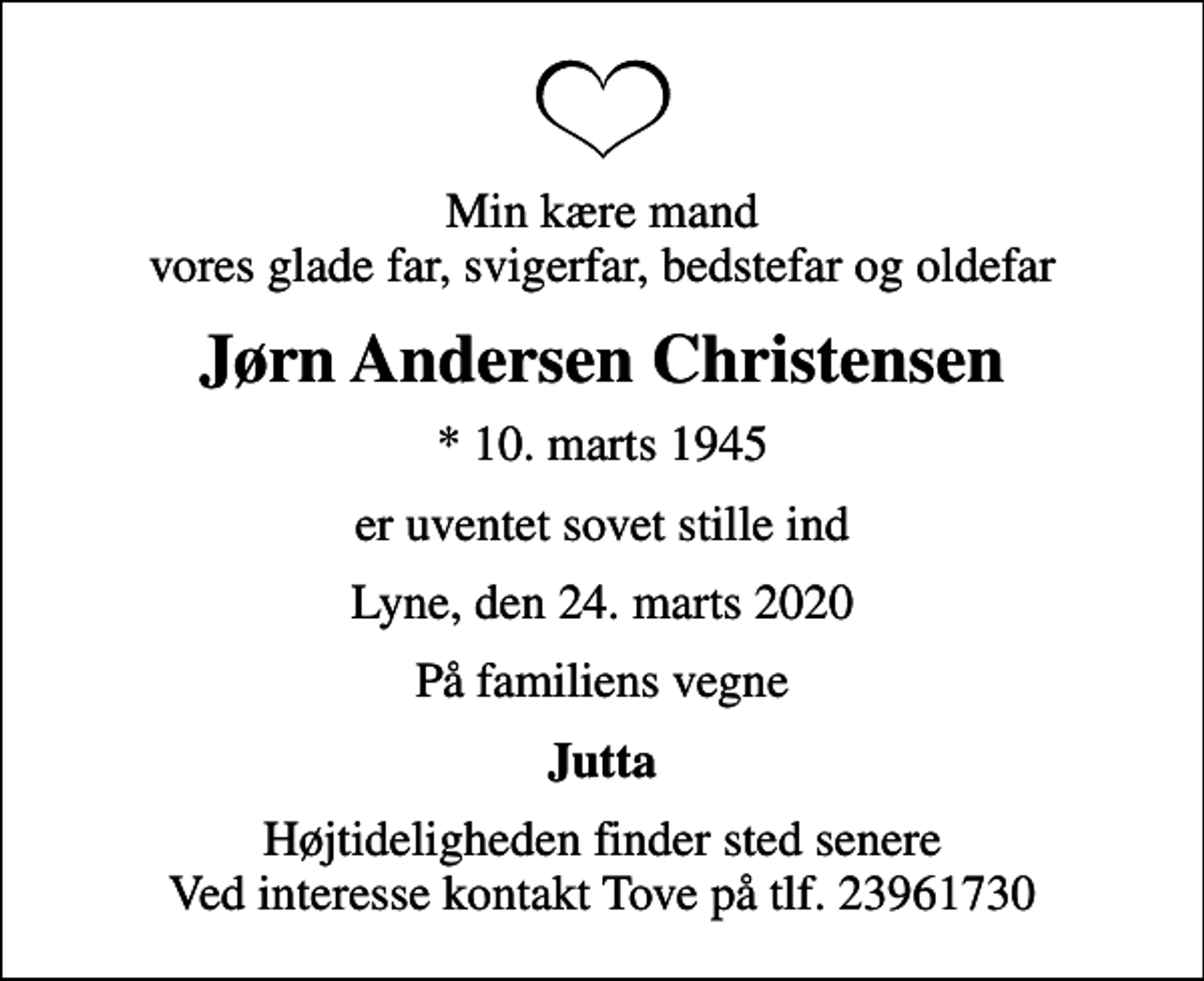 <p>Min kære mand vores glade far, svigerfar, bedstefar og oldefar<br />Jørn Andersen Christensen<br />* 10. marts 1945<br />er uventet sovet stille ind<br />Lyne, den 24. marts 2020<br />På familiens vegne<br />Jutta<br />Højtideligheden finder sted senere Ved interesse kontakt Tove på tlf. 23961730</p>
