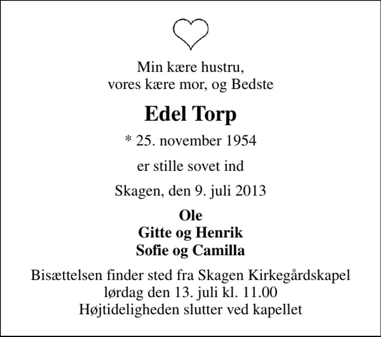 <p>Min kære hustru, vores kære mor, og Bedste<br />Edel Torp<br />* 25. november 1954<br />er stille sovet ind<br />Skagen, den 9. juli 2013<br />Ole Gitte og Henrik Sofie og Camilla<br />Bisættelsen finder sted fra Skagen Kirkegårdskapel lørdag den 13. juli kl. 11.00 Højtideligheden slutter ved kapellet</p>