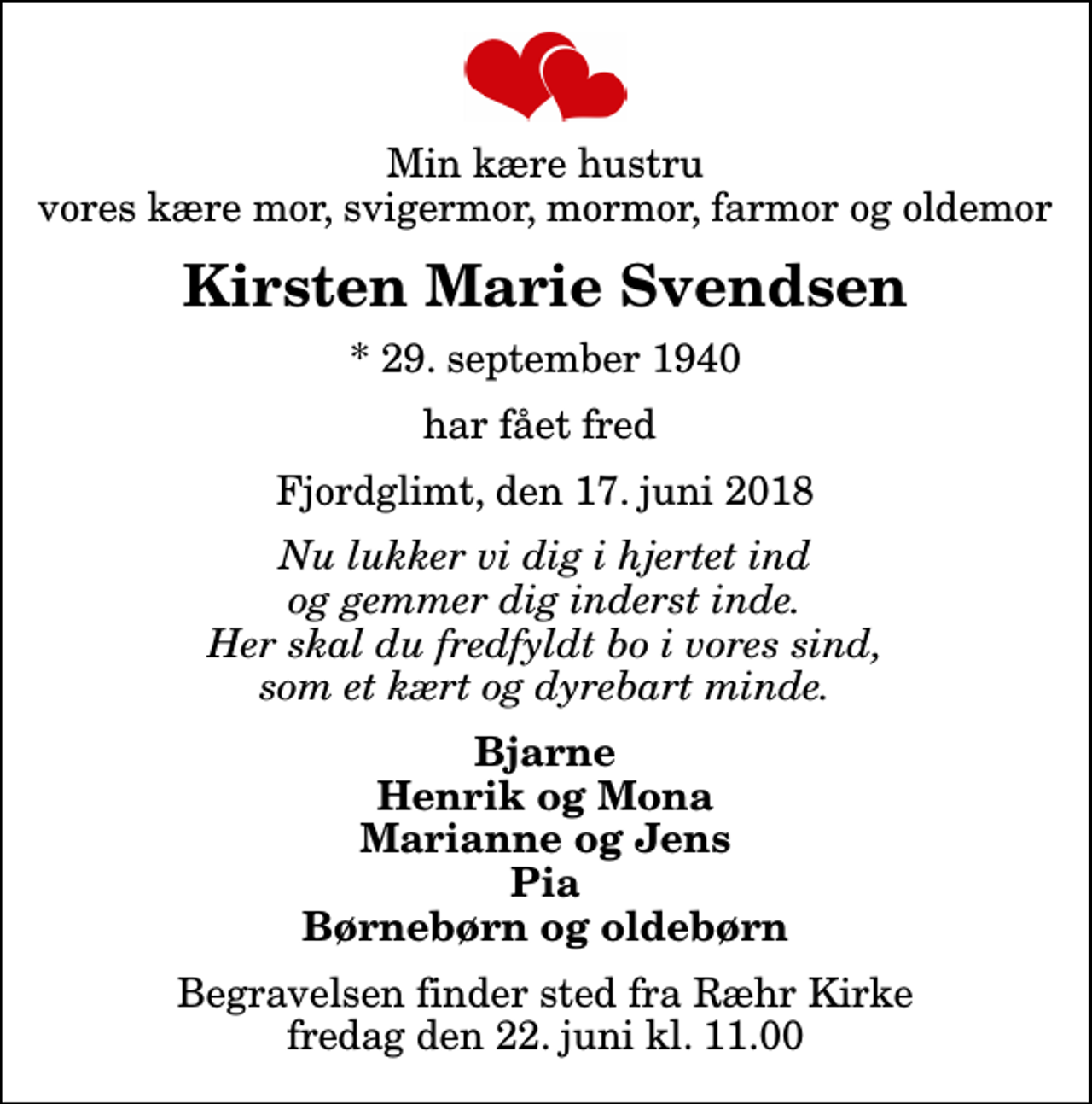 <p>Min kære hustru vores kære mor, svigermor, mormor, farmor og oldemor<br />Kirsten Marie Svendsen<br />* 29. september 1940<br />har fået fred<br />Fjordglimt, den 17. juni 2018<br />Nu lukker vi dig i hjertet ind og gemmer dig inderst inde. Her skal du fredfyldt bo i vores sind, som et kært og dyrebart minde.<br />Bjarne Henrik og Mona Marianne og Jens Pia Børnebørn og oldebørn<br />Begravelsen finder sted fra Ræhr Kirke fredag den 22. juni kl. 11.00</p>