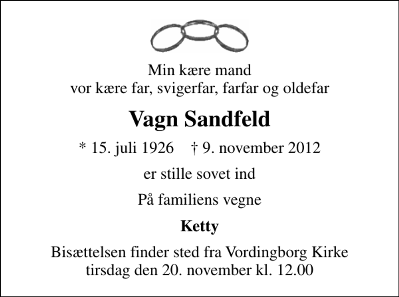 <p>Min kære mand vor kære far, svigerfar, farfar og oldefar<br />Vagn Sandfeld<br />* 15. juli 1926 ✝ 9. november 2012<br />er stille sovet ind<br />På familiens vegne<br />Ketty<br />Bisættelsen finder sted fra Vordingborg Kirke tirsdag den 20. november kl. 12.00</p>