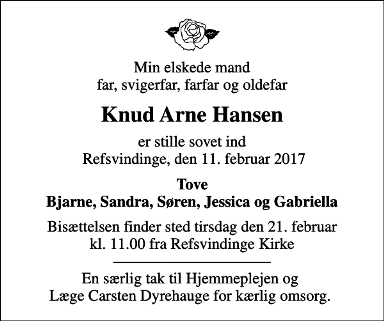 <p>Min elskede mand far, svigerfar, farfar og oldefar<br />Knud Arne Hansen<br />er stille sovet ind Refsvindinge, den 11. februar 2017<br />Tove Bjarne, Sandra, Søren, Jessica og Gabriella<br />Bisættelsen finder sted tirsdag den 21. februar kl. 11.00 fra Refsvindinge Kirke En særlig tak til Hjemmeplejen og Læge Carsten Dyrehauge for kærlig omsorg.</p>