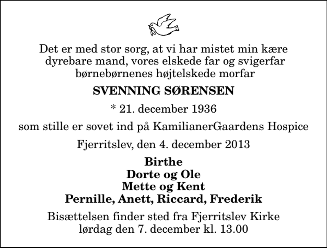 <p>Det er med stor sorg, at vi har mistet min kære dyrebare mand, vores elskede far og svigerfar børnebørnenes højtelskede morfar<br />Svenning Sørensen<br />* 21. december 1936<br />som stille er sovet ind på KamilianerGaardens Hospice<br />Fjerritslev, den 4. december 2013<br />Birthe Dorte og Ole Mette og Kent Pernille, Anett, Riccard, Frederik<br />Bisættelsen finder sted fra Fjerritslev Kirke lørdag den 7. december kl. 13.00</p>