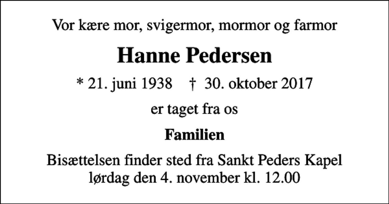 <p>Vor kære mor, svigermor, mormor og farmor<br />Hanne Pedersen<br />* 21. juni 1938 ✝ 30. oktober 2017<br />er taget fra os<br />Familien<br />Bisættelsen finder sted fra Sankt Peders Kapel lørdag den 4. november kl. 12.00</p>