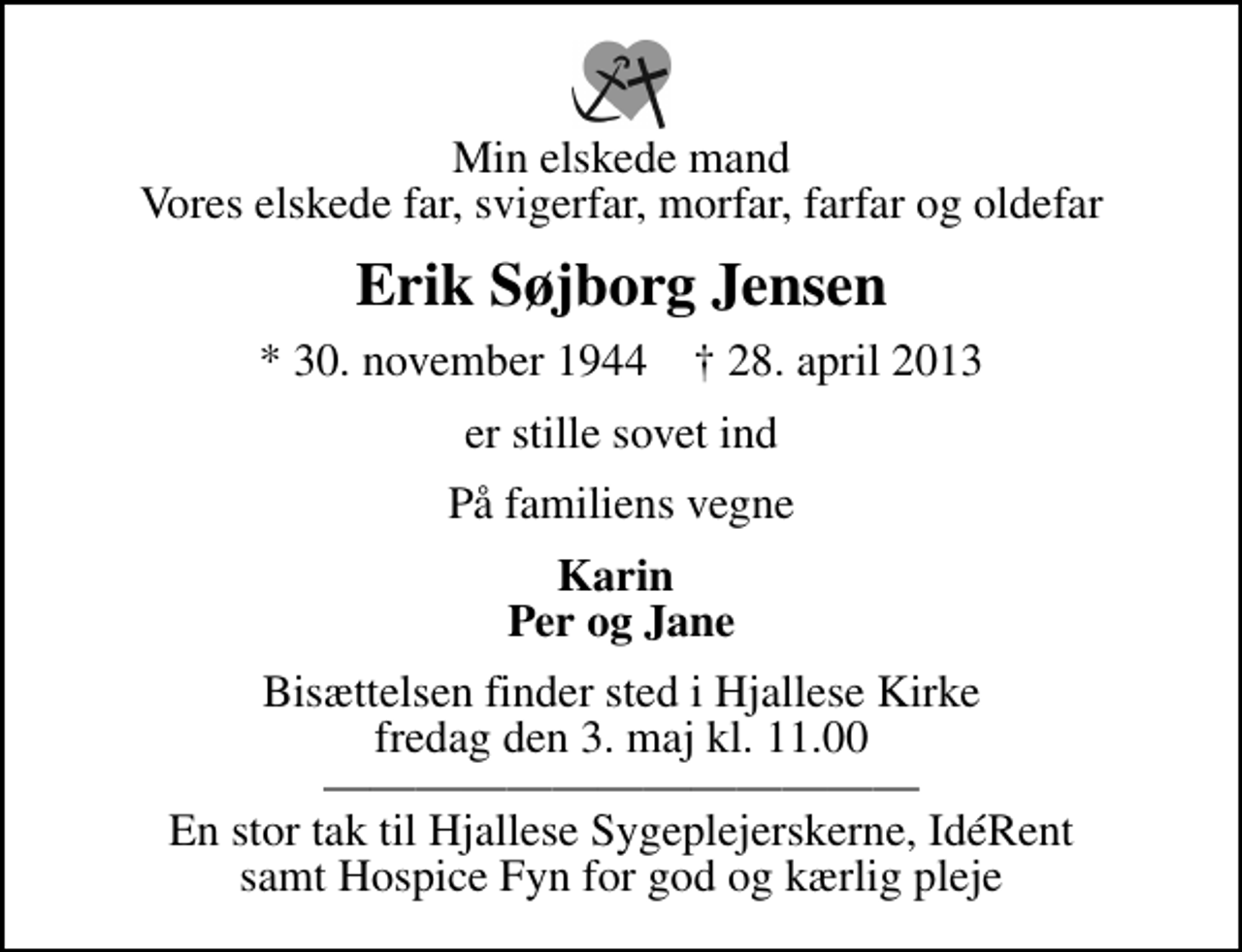 <p>Min elskede mand Vores elskede far, svigerfar, morfar, farfar og oldefar<br />Erik Søjborg Jensen<br />* 30. november 1944 ✝ 28. april 2013<br />er stille sovet ind<br />På familiens vegne<br />Karin Per og Jane<br />Bisættelsen finder sted i Hjallese Kirke fredag den 3. maj kl. 11.00 En stor tak til Hjallese Sygeplejerskerne, IdéRent samt Hospice Fyn for god og kærlig pleje</p>