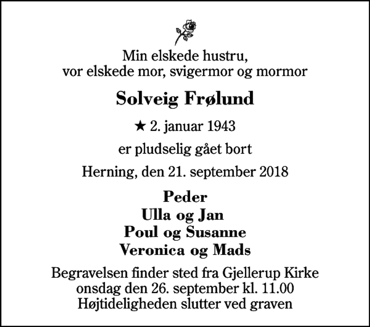 <p>Min elskede hustru, vor elskede mor, svigermor og mormor<br />Solveig Frølund<br />* 2. januar 1943<br />er pludselig gået bort<br />Herning, den 21. september 2018<br />Peder Ulla og Jan Poul og Susanne Veronica og Mads<br />Begravelsen finder sted fra Gjellerup Kirke onsdag den 26. september kl. 11.00 Højtideligheden slutter ved graven</p>