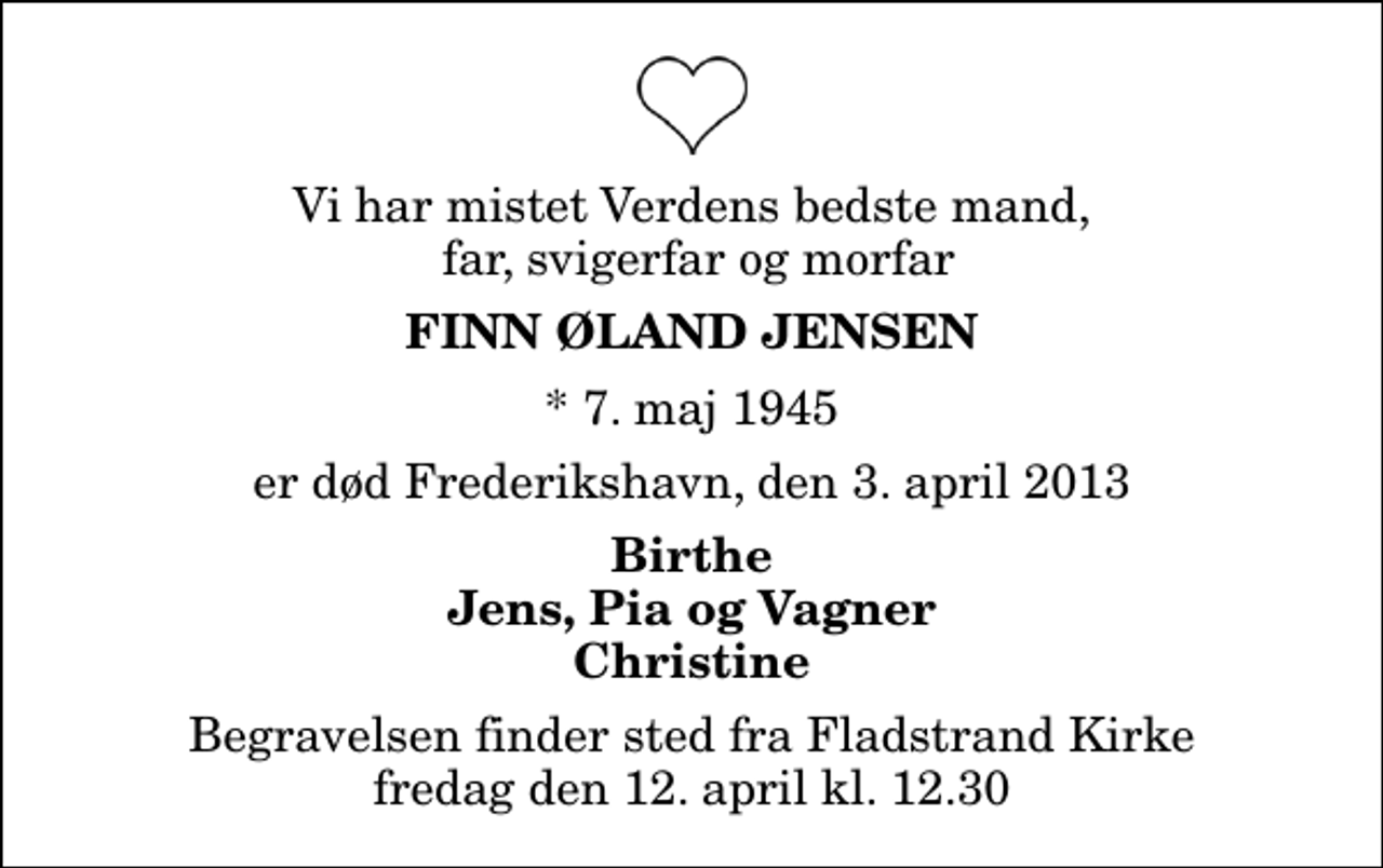 <p>Vi har mistet Verdens bedste mand, far, svigerfar og morfar<br />Finn Øland Jensen<br />* 7. maj 1945<br />er død Frederikshavn, den 3. april 2013<br />Birthe Jens, Pia og Vagner Christine<br />Begravelsen finder sted fra Fladstrand Kirke fredag den 12. april kl. 12.30</p>