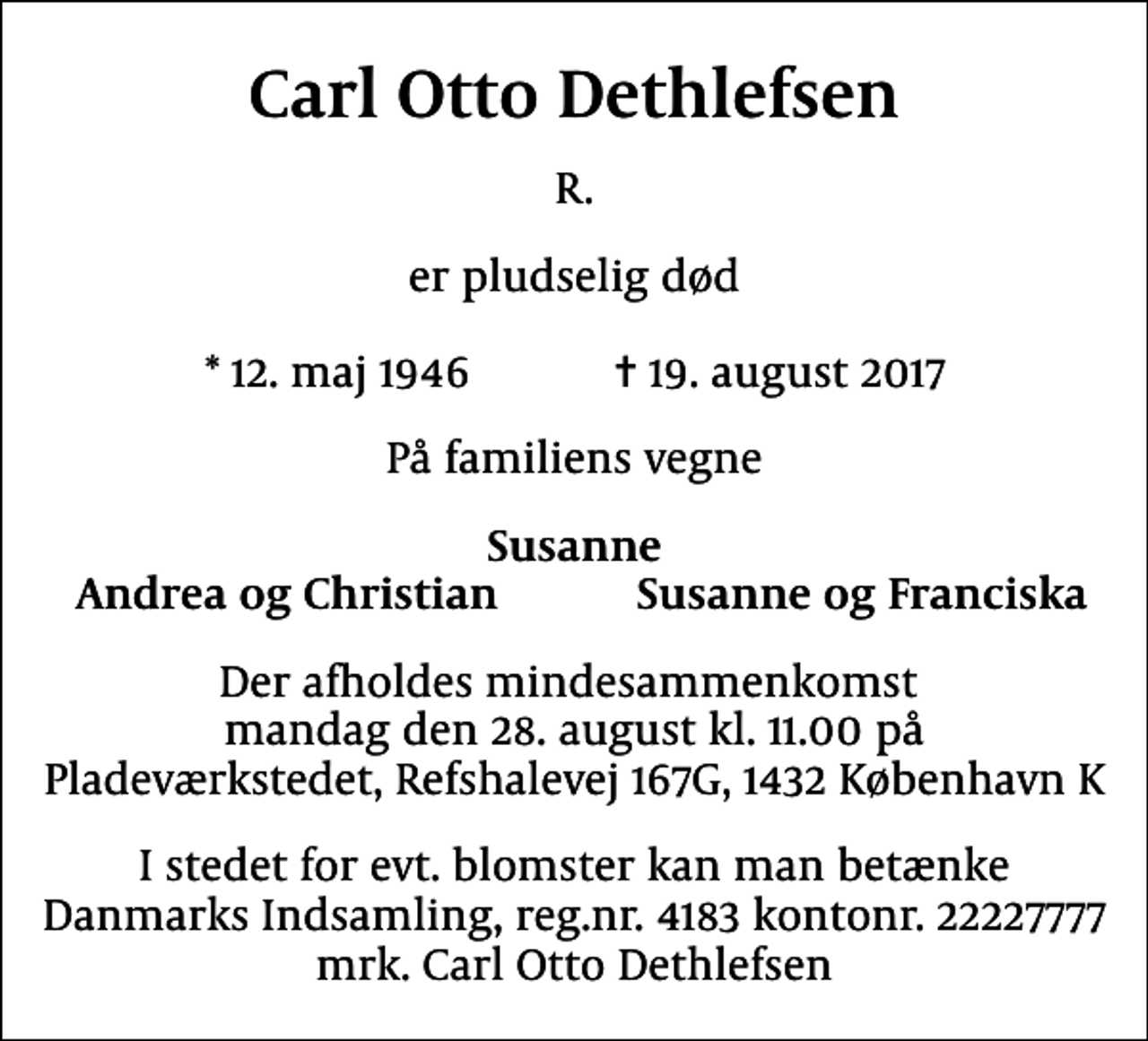 <p>Carl Otto Dethlefsen<br />R.<br />er pludselig død<br />* 12. maj 1946 ✝ 19. august 2017<br />På familiens vegne<br />Susanne<br />Andrea og Christian<br />Susanne og Franciska<br />Der afholdes mindesammenkomst mandag den 28. august kl. 11.00 på Pladeværkstedet, Refshalevej 167G, 1432 København K<br />I stedet for evt. blomster kan man betænke<br />Danmarks Indsamling reg.nr.4183kontonr.22227777mrk. Carl Otto<br />Dethlefsen</p>