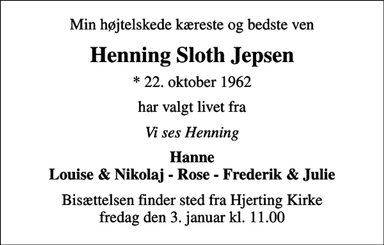 <p>Min højtelskede kæreste og bedste ven<br />Henning Sloth Jepsen<br />* 22. oktober 1962<br />har valgt livet fra<br />Vi ses Henning<br />Hanne Louise &amp; Nikolaj - Rose - Frederik &amp; Julie<br />Bisættelsen finder sted fra Hjerting Kirke fredag den 3. januar kl. 11.00</p>