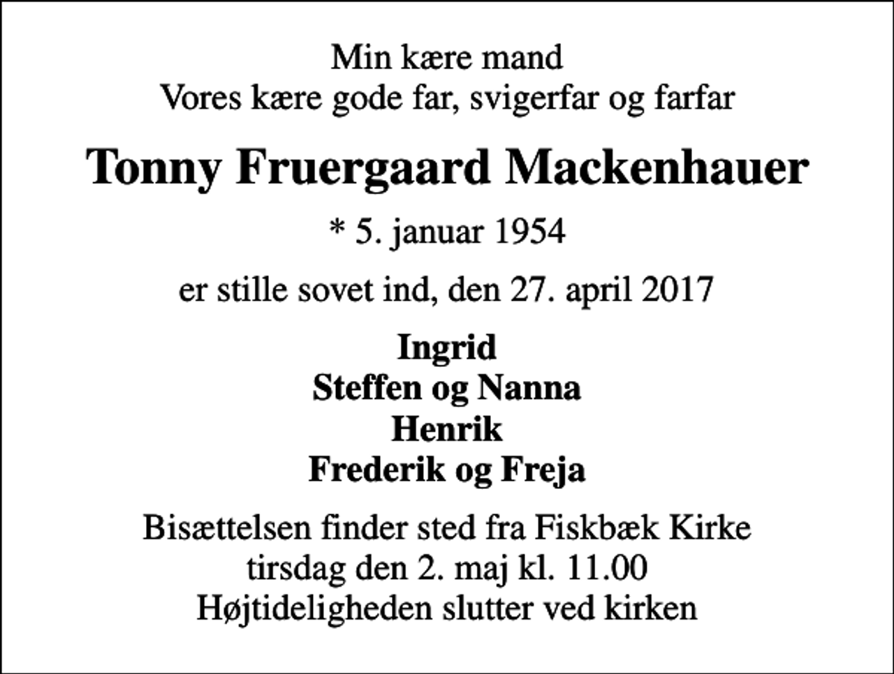 <p>Min kære mand Vores kære gode far, svigerfar og farfar<br />Tonny Fruergaard Mackenhauer<br />* 5. januar 1954<br />er stille sovet ind, den 27. april 2017<br />Ingrid Steffen og Nanna Henrik Frederik og Freja<br />Bisættelsen finder sted fra Fiskbæk Kirke tirsdag den 2. maj kl. 11.00 Højtideligheden slutter ved kirken</p>