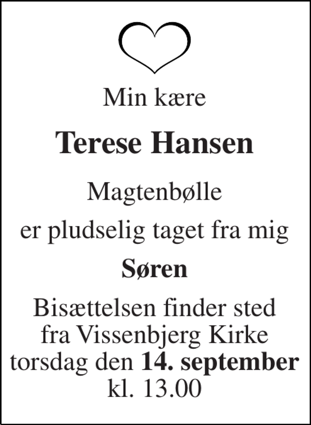 <p>Min kære<br />Terese Hansen<br />Magtenbølle<br />er pludselig taget fra mig<br />Søren<br />Bisættelsen finder sted fra Vissenbjerg Kirke torsdag den 14. september kl. 13.00</p>