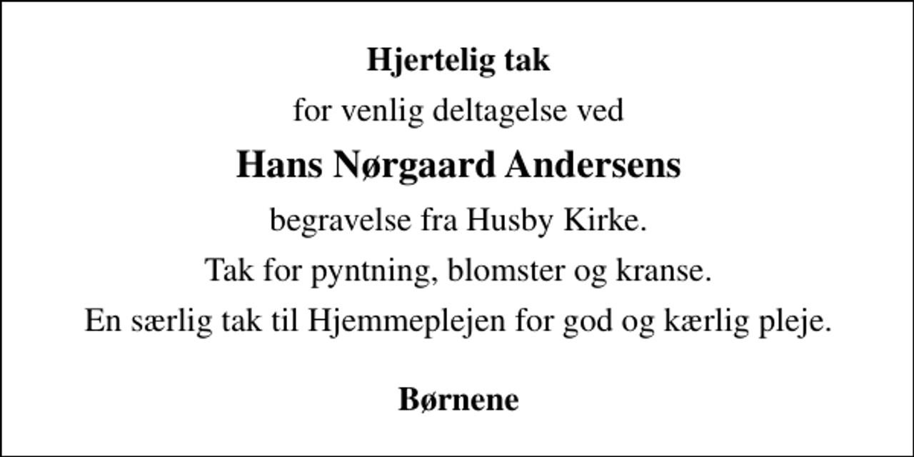 <p>Hjertelig tak<br />for venlig deltagelse ved<br />Hans Nørgaard Andersens<br />begravelse fra Husby Kirke.<br />Tak for pyntning, blomster og kranse.<br />En særlig tak til Hjemmeplejen for god og kærlig pleje.</p><p>Børnene</p>