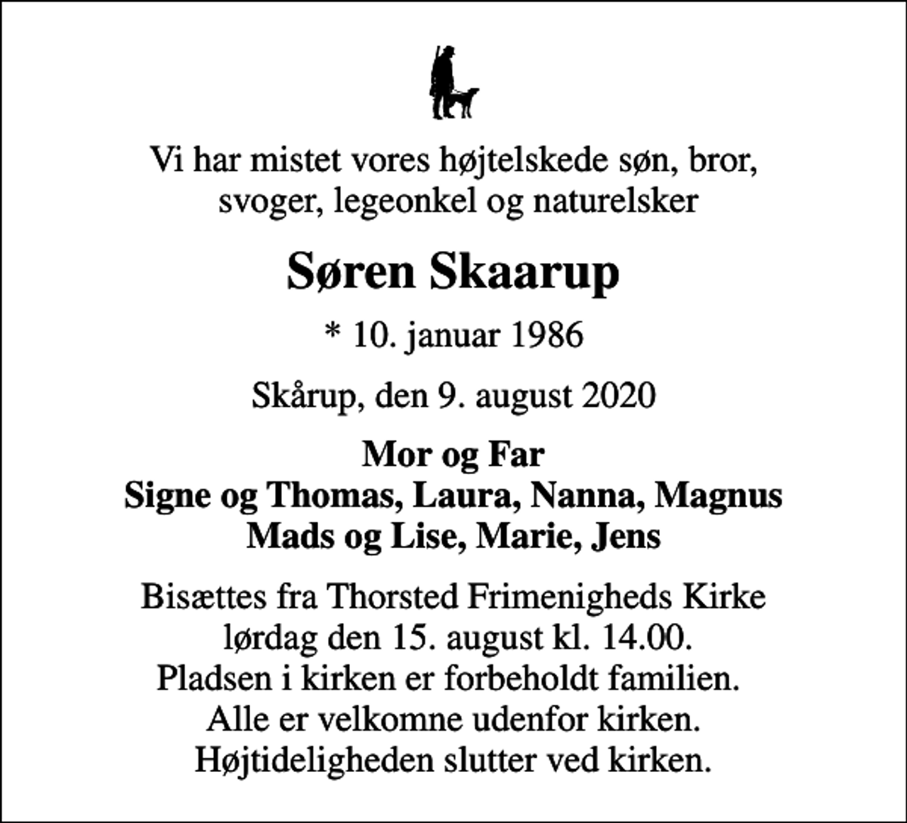 <p>Vi har mistet vores højtelskede søn, bror, svoger, legeonkel og naturelsker<br />Søren Skaarup<br />* 10. januar 1986<br />Skårup, den 9. august 2020<br />Mor og Far Signe og Thomas, Laura, Nanna, Magnus Mads og Lise, Marie, Jens<br />Bisættes fra Thorsted Frimenigheds Kirke lørdag den 15. august kl. 14.00. Pladsen i kirken er forbeholdt familien. Alle er velkomne udenfor kirken. Højtideligheden slutter ved kirken.</p>