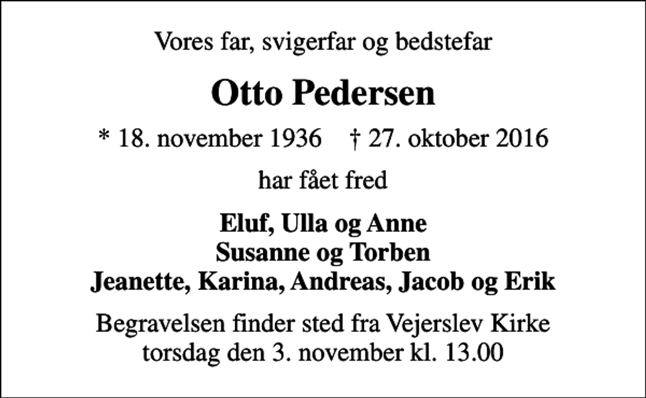 <p>Vores far, svigerfar og bedstefar<br />Otto Pedersen<br />* 18. november 1936 ✝ 27. oktober 2016<br />har fået fred<br />Eluf, Ulla og Anne Susanne og Torben Jeanette, Karina, Andreas, Jacob og Erik<br />Begravelsen finder sted fra Vejerslev Kirke torsdag den 3. november kl. 13.00</p>