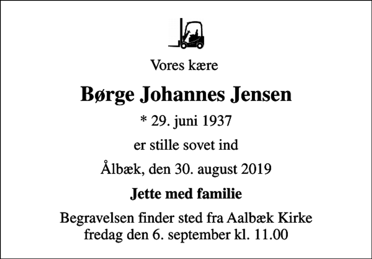 <p>Vores kære<br />Børge Johannes Jensen<br />* 29. juni 1937<br />er stille sovet ind<br />Ålbæk, den 30. august 2019<br />Jette med familie<br />Begravelsen finder sted fra Aalbæk Kirke fredag den 6. september kl. 11.00</p>