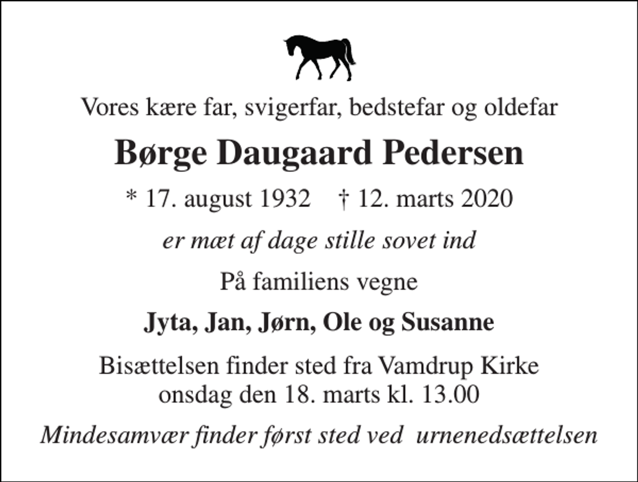 <p>Vores kære far, svigerfar, bedstefar og oldefar<br />Børge Daugaard Pedersen<br />*​ 17. august 1932​ †​ 12. marts 2020<br />er mæt af dage stille sovet ind<br />På familiens vegne<br />Jyta, Jan, Jørn, Ole og Susanne<br />Bisættelsen​ finder sted fra Vamdrup Kirke​ onsdag den 18. marts​ kl. 13.00<br />Mindesamvær finder først sted ved urnenedsættelsen</p>