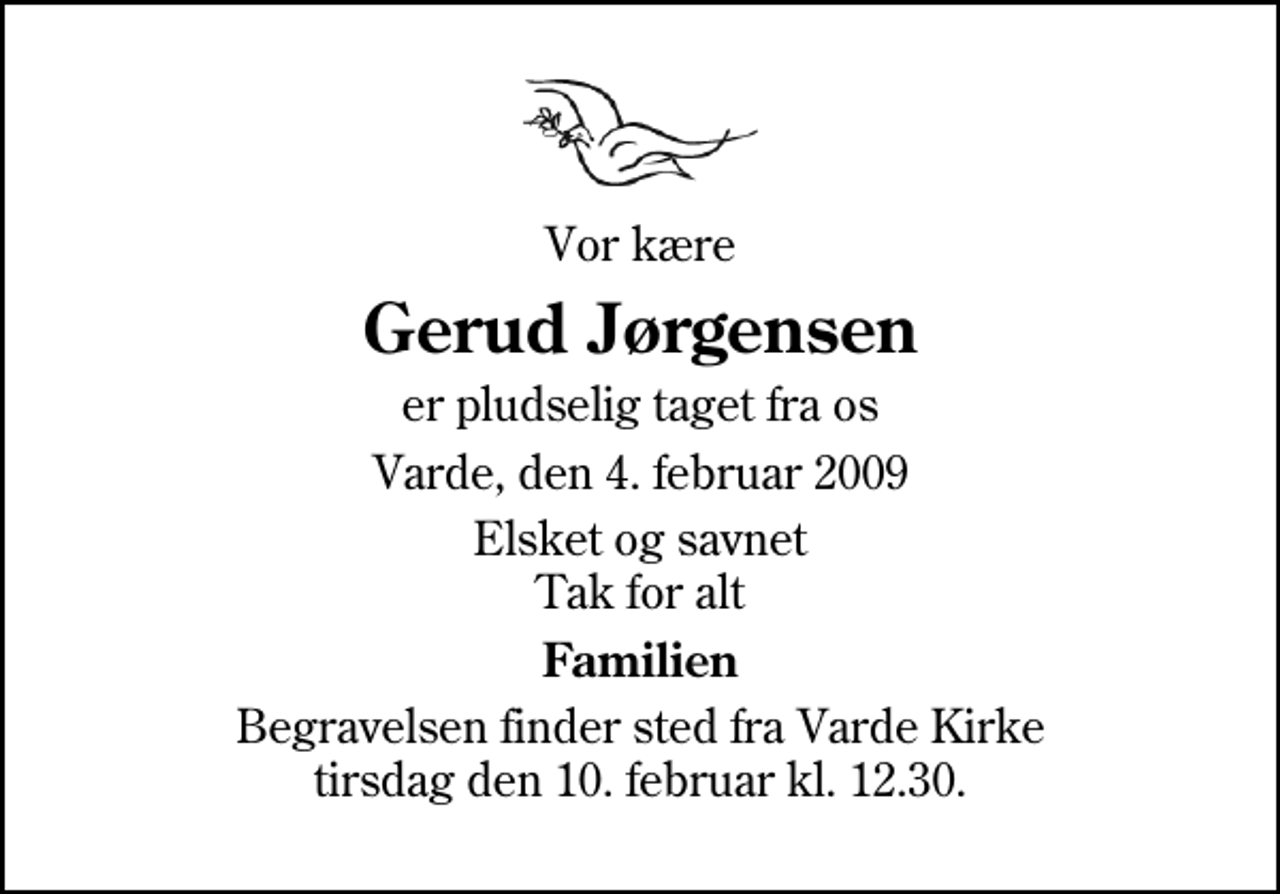 <p>Vor kære<br />Gerud Jørgensen<br />er pludselig taget fra os<br />Varde, den 4. februar 2009<br />Elsket og savnet Tak for alt<br />Familien<br />Begravelsen finder sted fra Varde Kirke tirsdag den 10. februar kl. 12.30</p>