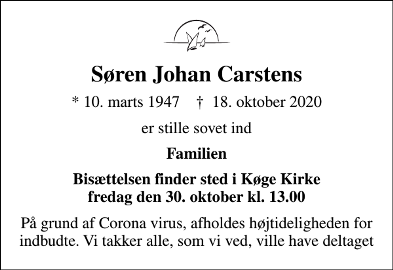 <p>Søren Johan Carstens<br />* 10. marts 1947 ✝ 18. oktober 2020<br />er stille sovet ind<br />Familien<br />Bisættelsen finder sted i Køge Kirke fredag den 30. oktober kl. 13.00<br />På grund af Corona virus, afholdes højtideligheden for indbudte. Vi takker alle, som vi ved, ville have deltaget</p>