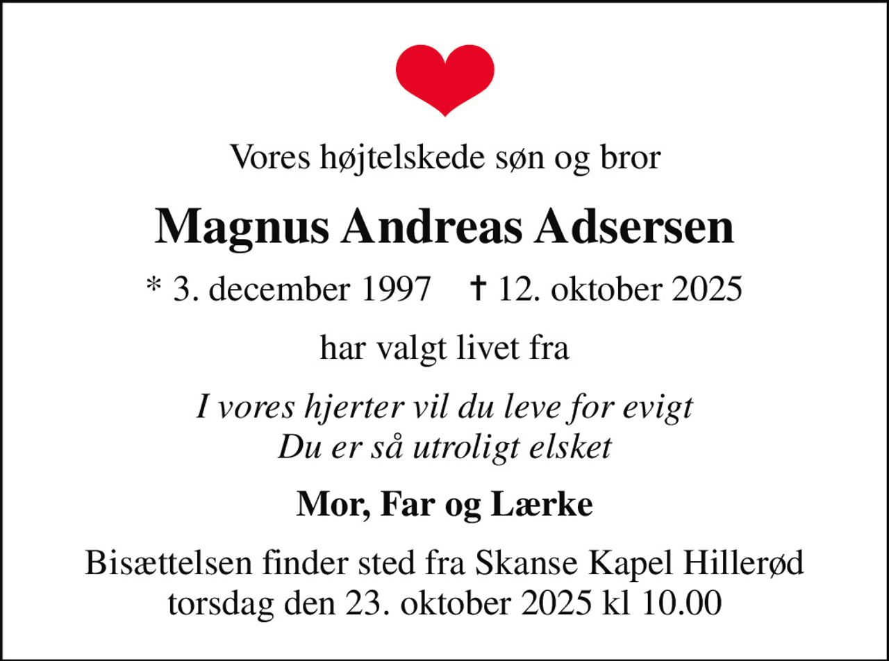 Vores højtelskede søn og bror
Magnus Andreas Adsersen
* 3. december 1997    ✝ 12. oktober 2025
har valgt livet fra
I vores hjerter vil du leve for evigt Du er så utroligt elsket
Mor, Far og Lærke
Bisættelsen finder sted fra Skanse Kapel Hillerød torsdag den 23. oktober 2025 kl 10.00