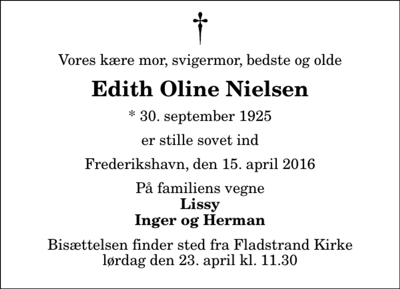 <p>Vores kære mor, svigermor, bedste og olde<br />Edith Oline Nielsen<br />* 30. september 1925<br />er stille sovet ind<br />Frederikshavn, den 15. april 2016<br />På familiens vegne<br />Lissy Inger og Herman<br />Bisættelsen finder sted fra Fladstrand Kirke lørdag den 23. april kl. 11.30</p>