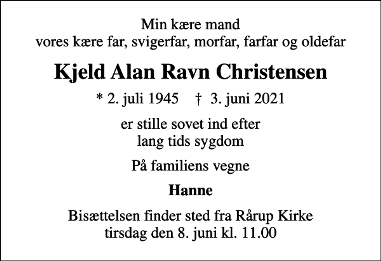 <p>Min kære mand vores kære far, svigerfar, morfar, farfar og oldefar<br />Kjeld Alan Ravn Christensen<br />* 2. juli 1945 ✝ 3. juni 2021<br />er stille sovet ind efter lang tids sygdom<br />På familiens vegne<br />Hanne<br />Bisættelsen finder sted fra Rårup Kirke tirsdag den 8. juni kl. 11.00</p>