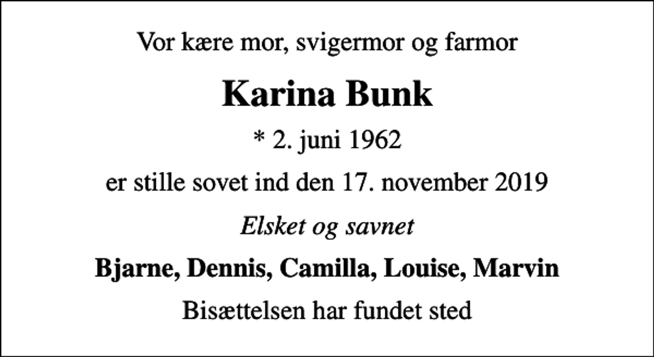 <p>Vor kære mor, svigermor og farmor<br />Karina Bunk<br />* 2. juni 1962<br />er stille sovet ind den 17. november 2019<br />Elsket og savnet<br />Bjarne, Dennis, Camilla, Louise, Marvin<br />Bisættelsen har fundet sted</p>