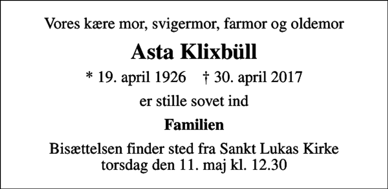 <p>Vores kære mor, svigermor, farmor og oldemor<br />Asta Klixbüll<br />* 19. april 1926 ✝ 30. april 2017<br />er stille sovet ind<br />Familien<br />Bisættelsen finder sted fra Sankt Lukas Kirke torsdag den 11. maj kl. 12.30</p>